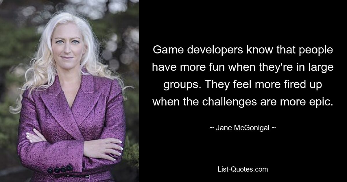 Game developers know that people have more fun when they're in large groups. They feel more fired up when the challenges are more epic. — © Jane McGonigal