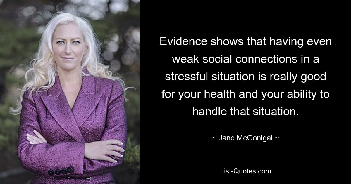 Evidence shows that having even weak social connections in a stressful situation is really good for your health and your ability to handle that situation. — © Jane McGonigal