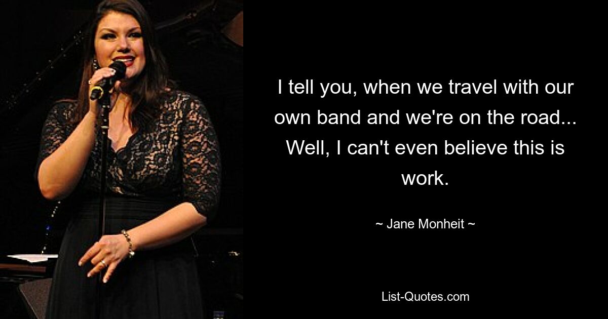 I tell you, when we travel with our own band and we're on the road... Well, I can't even believe this is work. — © Jane Monheit