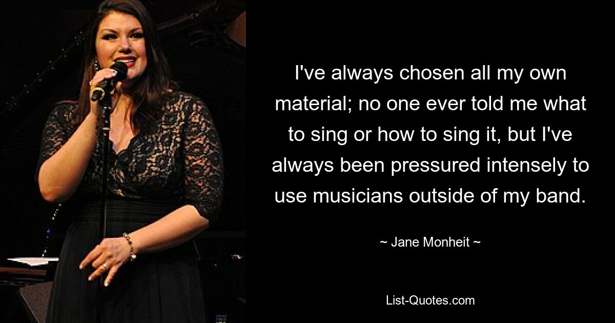 I've always chosen all my own material; no one ever told me what to sing or how to sing it, but I've always been pressured intensely to use musicians outside of my band. — © Jane Monheit