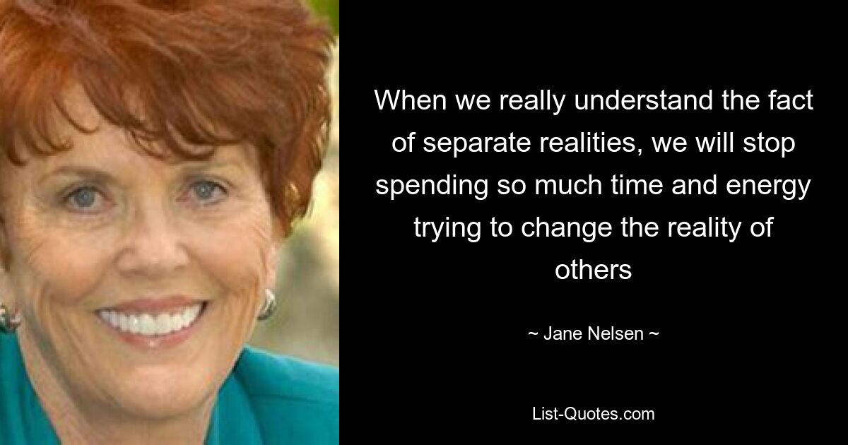 When we really understand the fact of separate realities, we will stop spending so much time and energy trying to change the reality of others — © Jane Nelsen