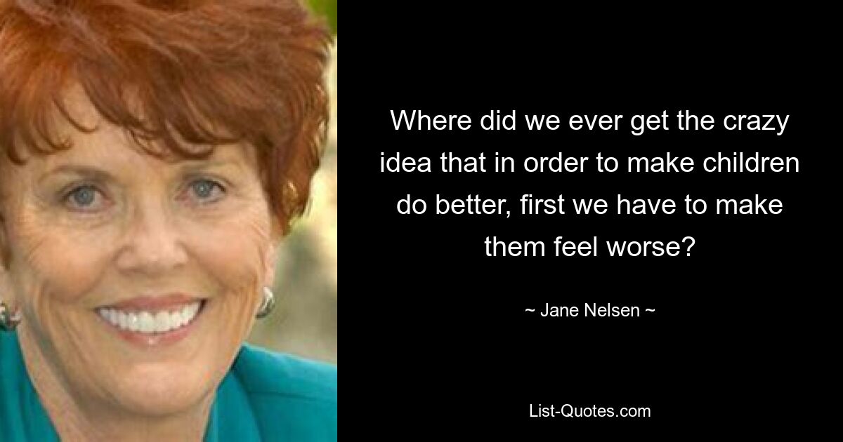 Where did we ever get the crazy idea that in order to make children do better, first we have to make them feel worse? — © Jane Nelsen