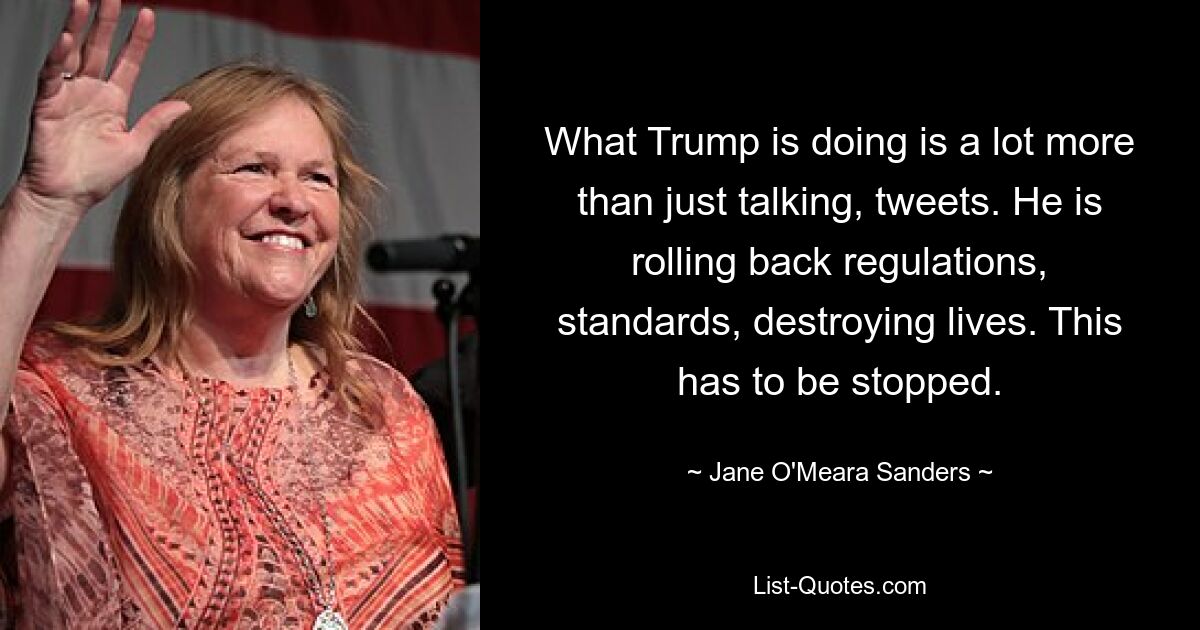 What Trump is doing is a lot more than just talking, tweets. He is rolling back regulations, standards, destroying lives. This has to be stopped. — © Jane O'Meara Sanders