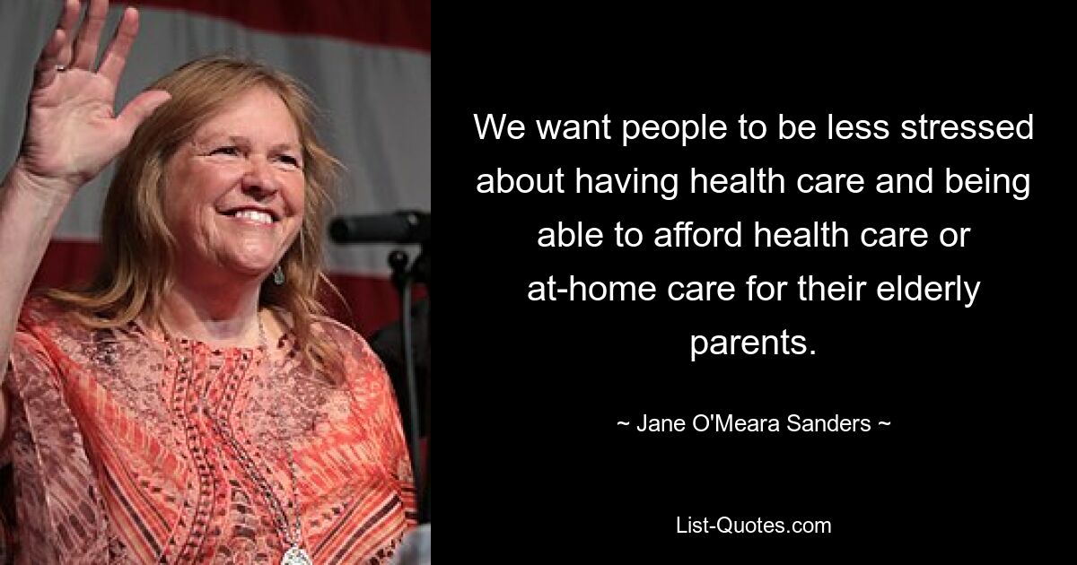 We want people to be less stressed about having health care and being able to afford health care or at-home care for their elderly parents. — © Jane O'Meara Sanders