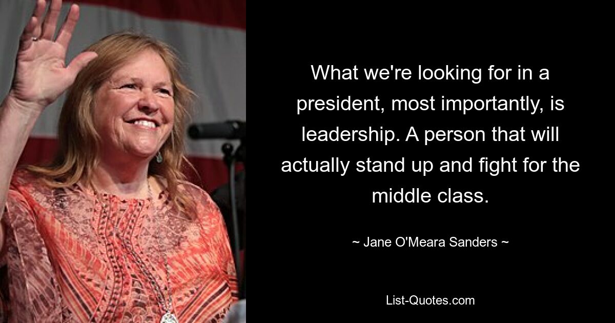 What we're looking for in a president, most importantly, is leadership. A person that will actually stand up and fight for the middle class. — © Jane O'Meara Sanders