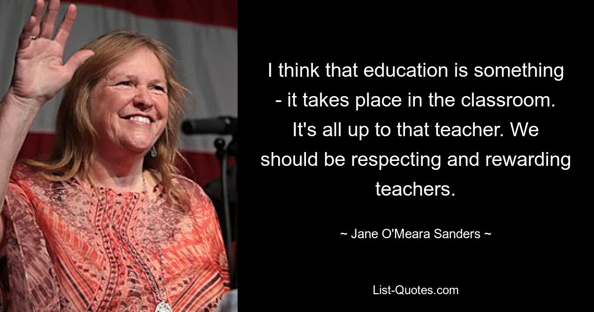 I think that education is something - it takes place in the classroom. It's all up to that teacher. We should be respecting and rewarding teachers. — © Jane O'Meara Sanders