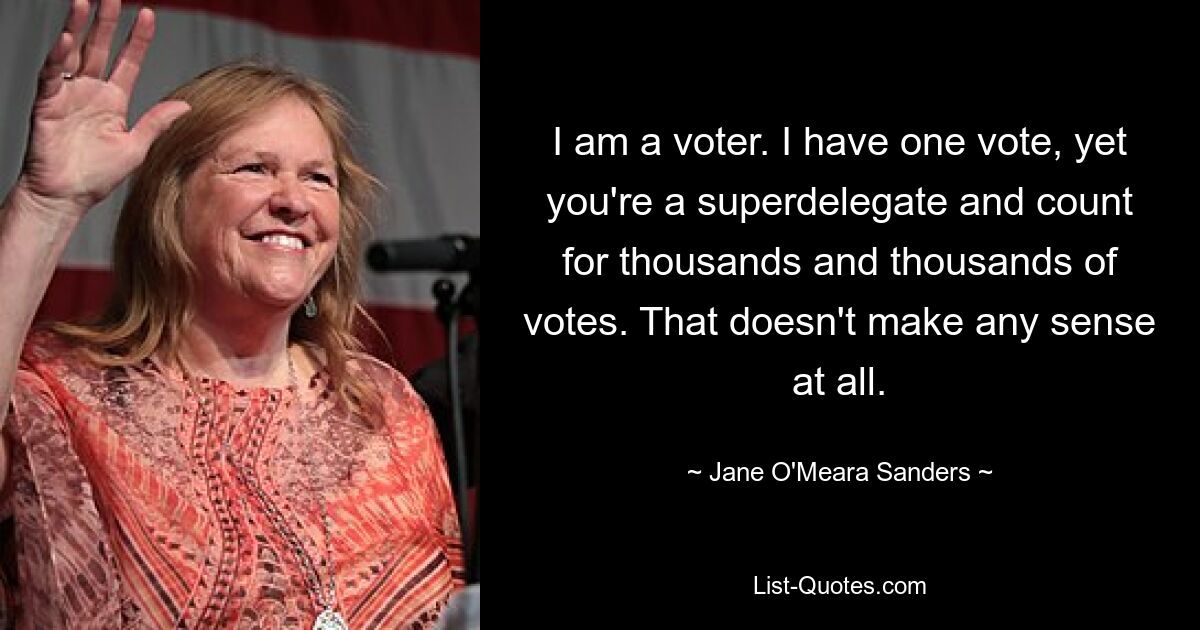 I am a voter. I have one vote, yet you're a superdelegate and count for thousands and thousands of votes. That doesn't make any sense at all. — © Jane O'Meara Sanders