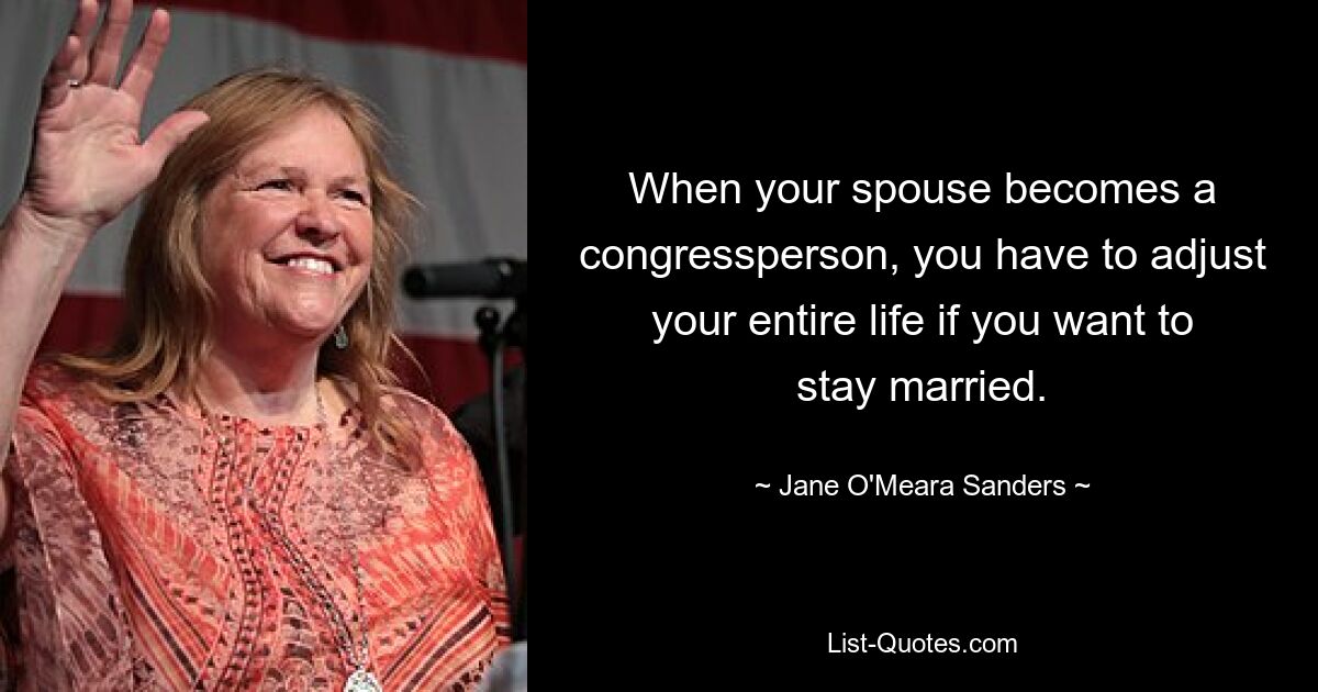 When your spouse becomes a congressperson, you have to adjust your entire life if you want to stay married. — © Jane O'Meara Sanders