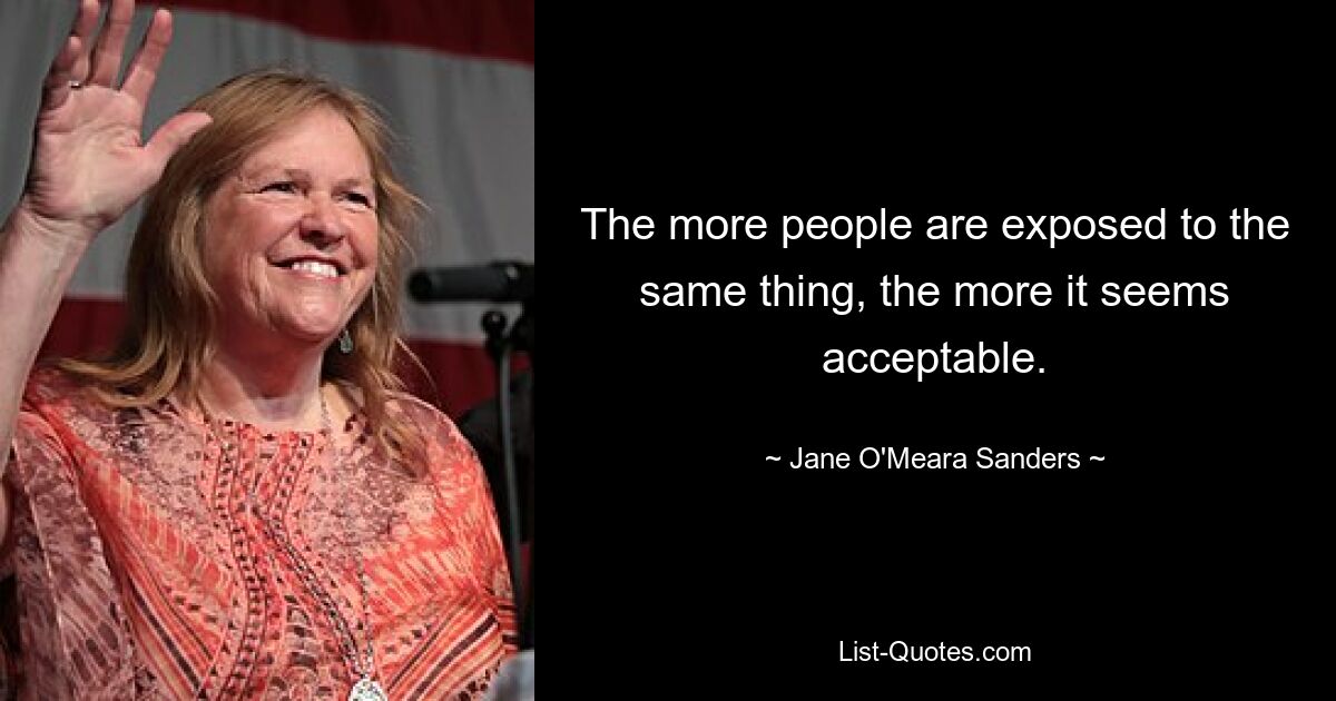 The more people are exposed to the same thing, the more it seems acceptable. — © Jane O'Meara Sanders