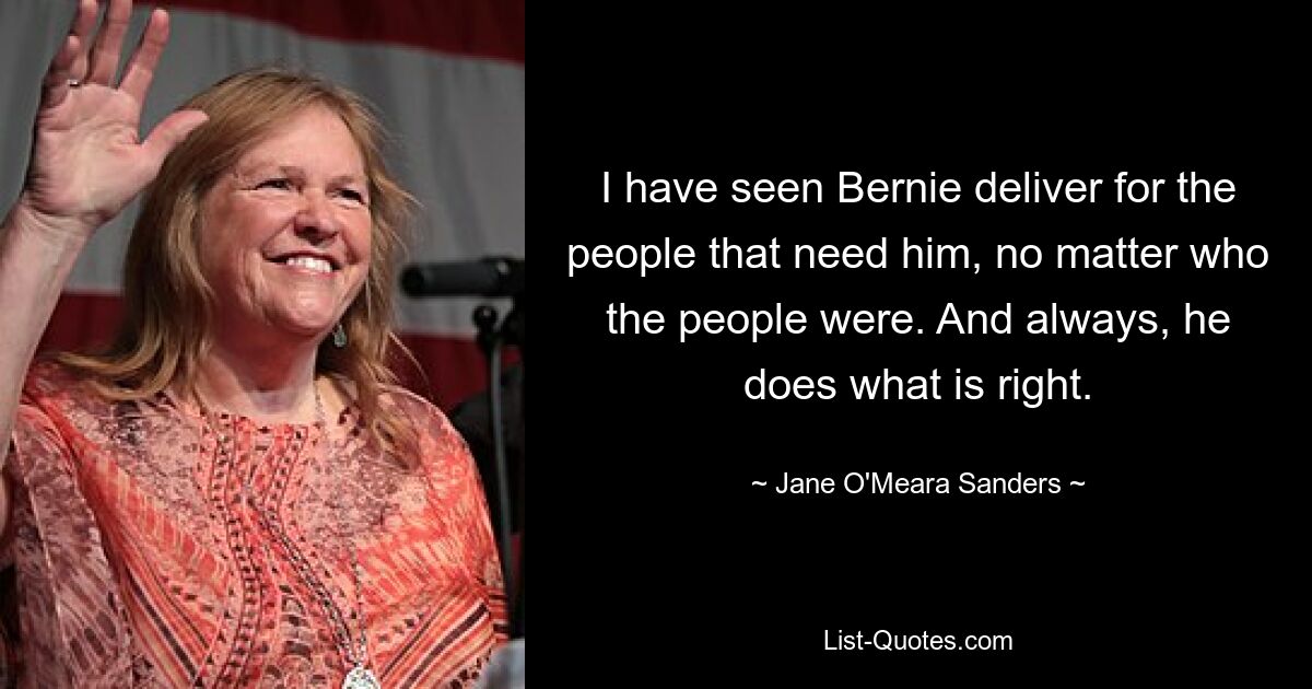 I have seen Bernie deliver for the people that need him, no matter who the people were. And always, he does what is right. — © Jane O'Meara Sanders