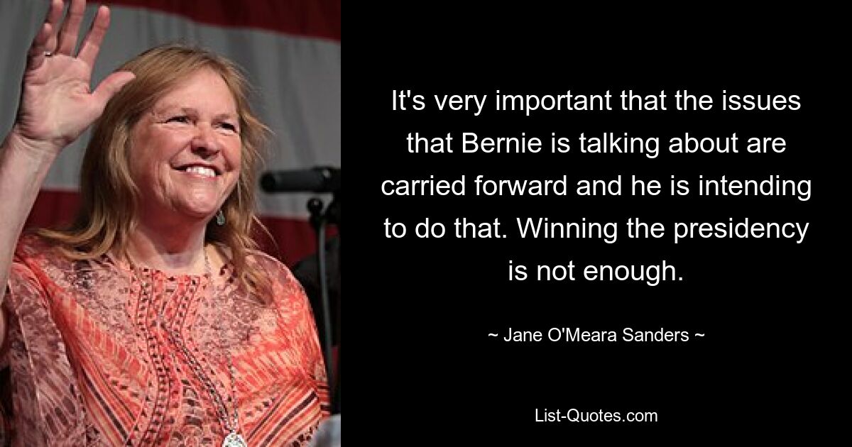 It's very important that the issues that Bernie is talking about are carried forward and he is intending to do that. Winning the presidency is not enough. — © Jane O'Meara Sanders