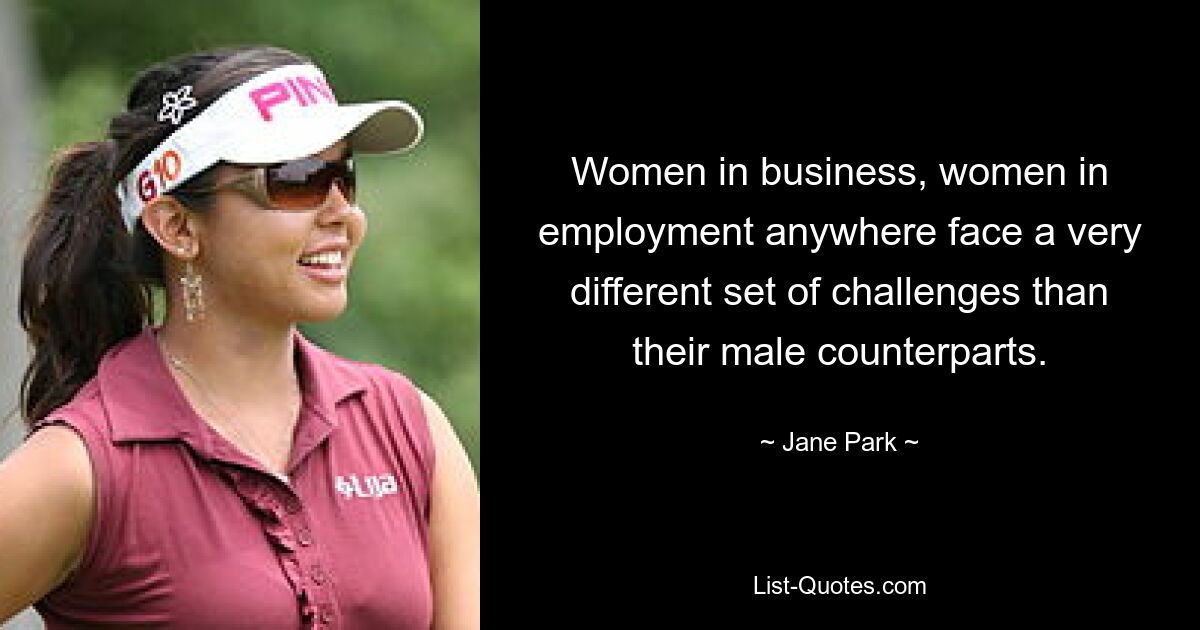 Women in business, women in employment anywhere face a very different set of challenges than their male counterparts. — © Jane Park