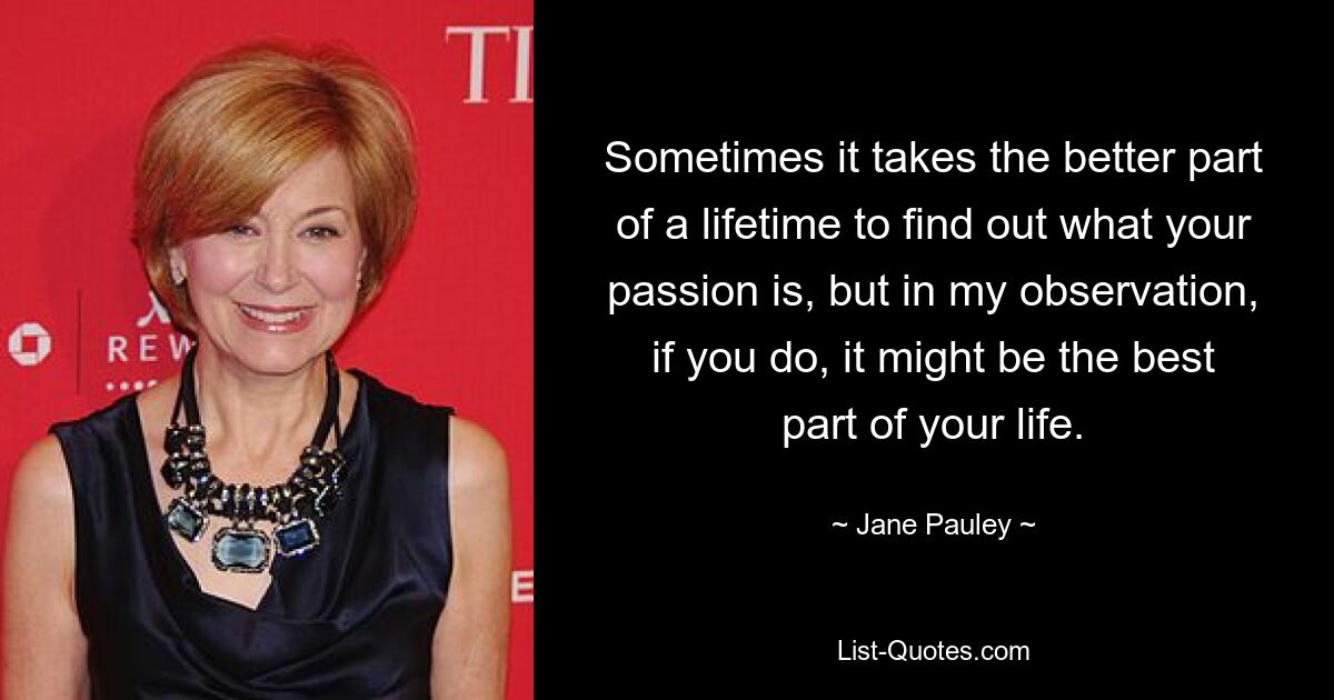 Sometimes it takes the better part of a lifetime to find out what your passion is, but in my observation, if you do, it might be the best part of your life. — © Jane Pauley