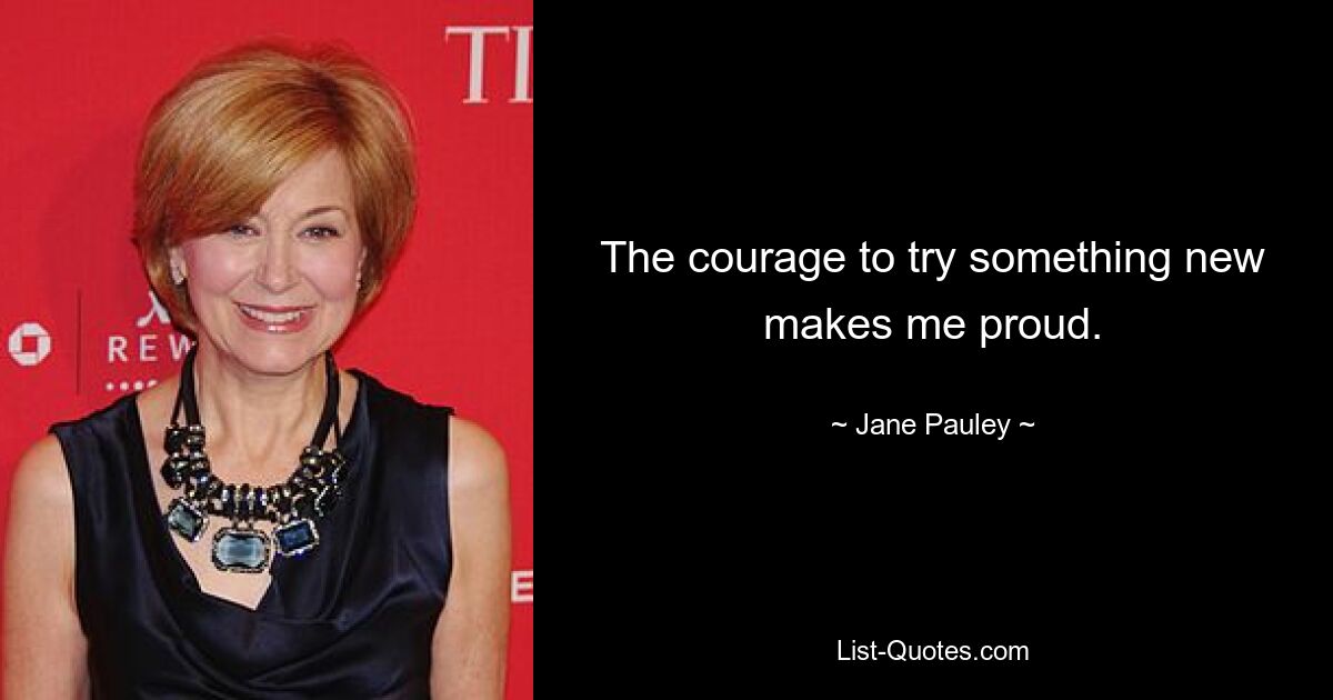 The courage to try something new makes me proud. — © Jane Pauley