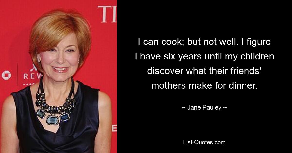 I can cook; but not well. I figure I have six years until my children discover what their friends' mothers make for dinner. — © Jane Pauley