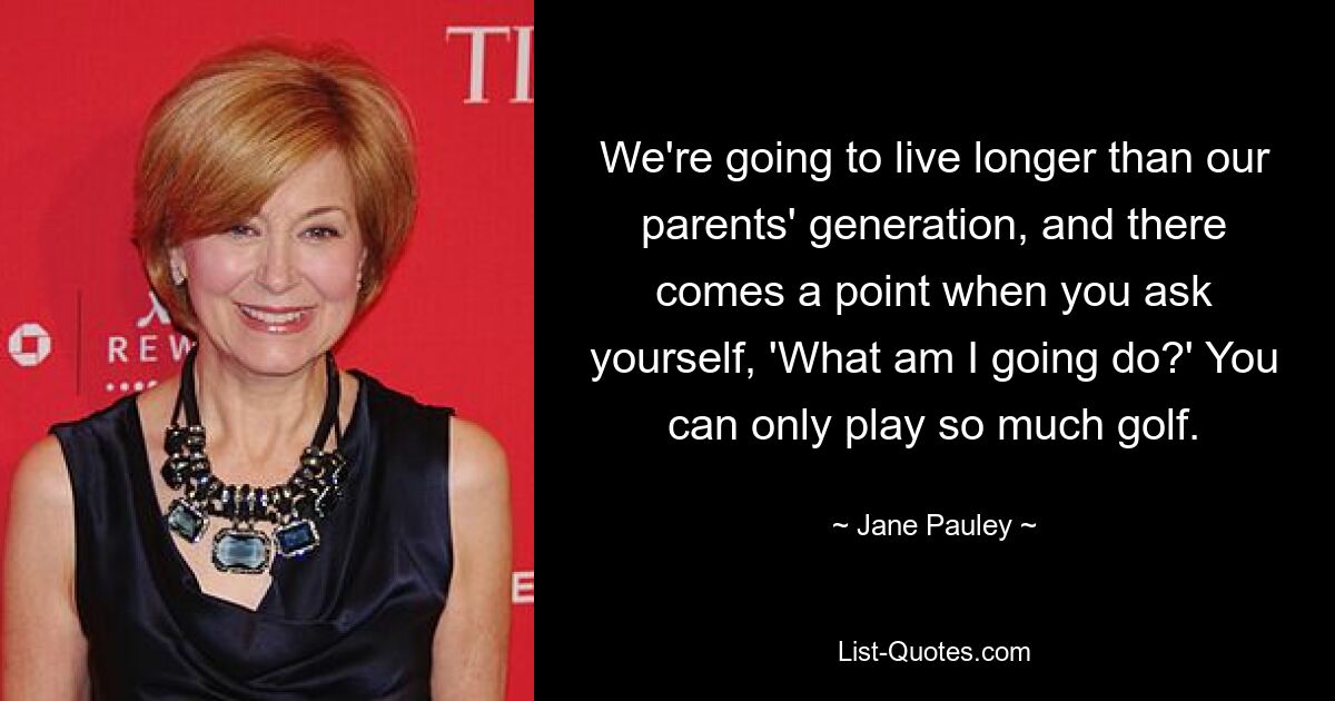 We're going to live longer than our parents' generation, and there comes a point when you ask yourself, 'What am I going do?' You can only play so much golf. — © Jane Pauley