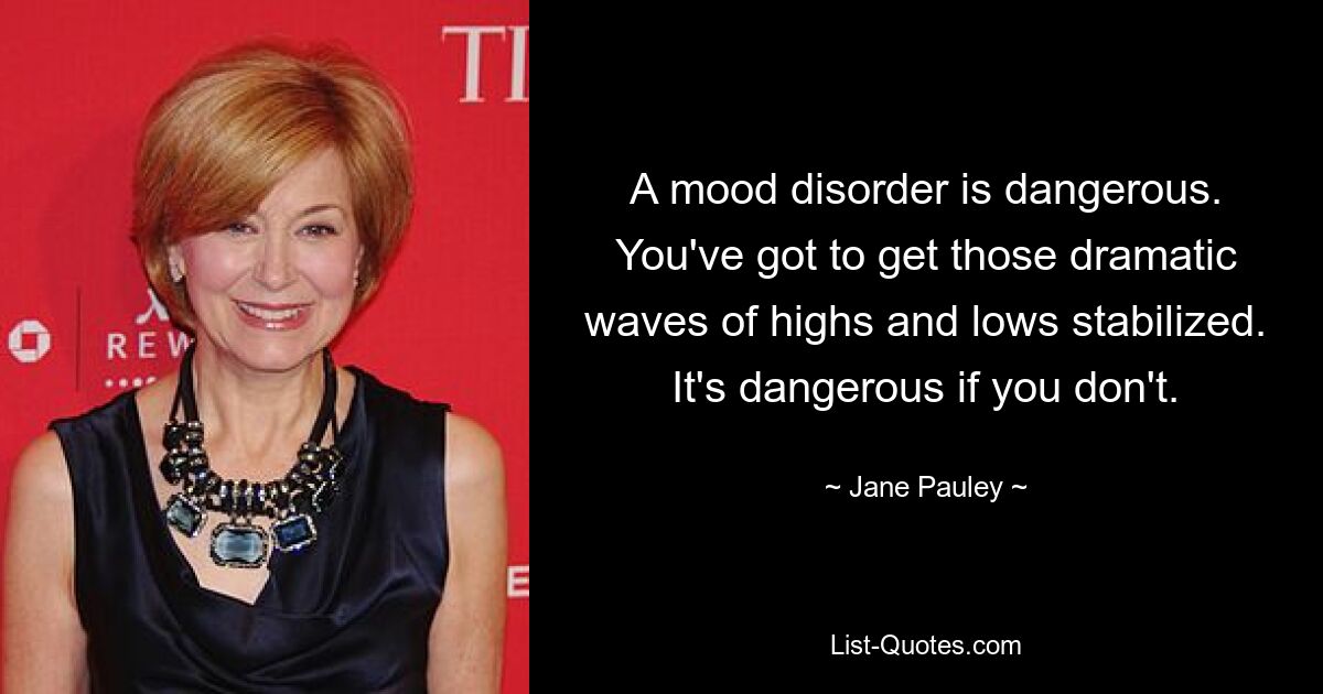 A mood disorder is dangerous. You've got to get those dramatic waves of highs and lows stabilized. It's dangerous if you don't. — © Jane Pauley