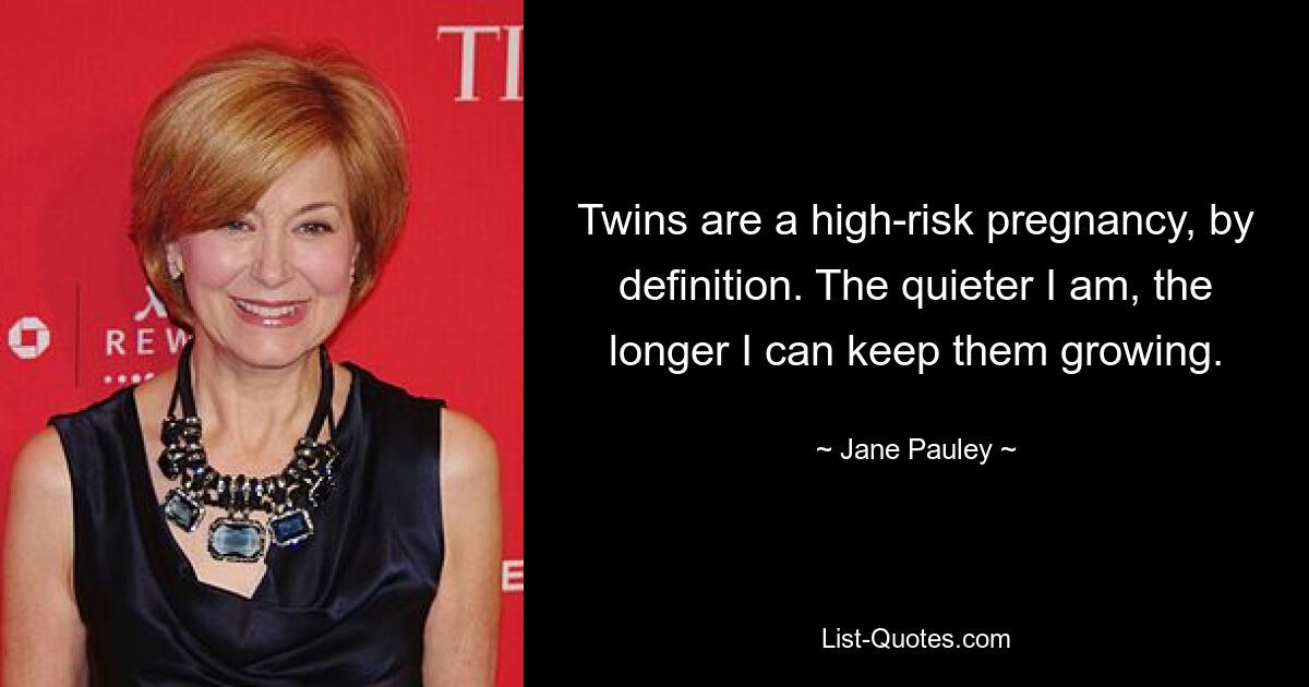 Twins are a high-risk pregnancy, by definition. The quieter I am, the longer I can keep them growing. — © Jane Pauley