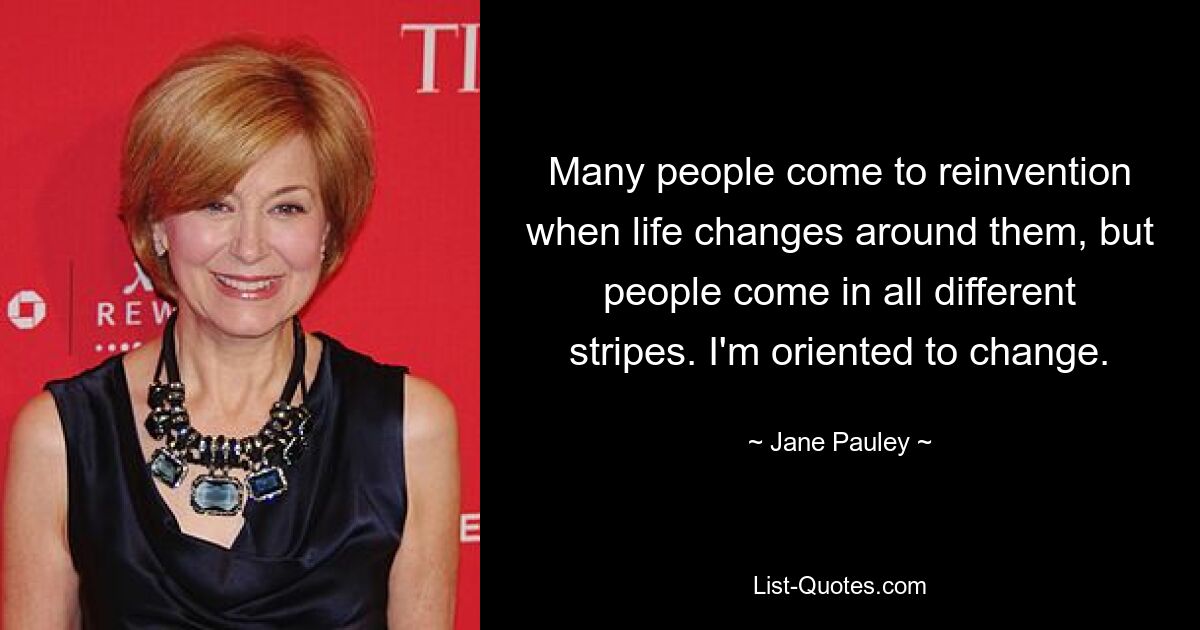 Many people come to reinvention when life changes around them, but people come in all different stripes. I'm oriented to change. — © Jane Pauley