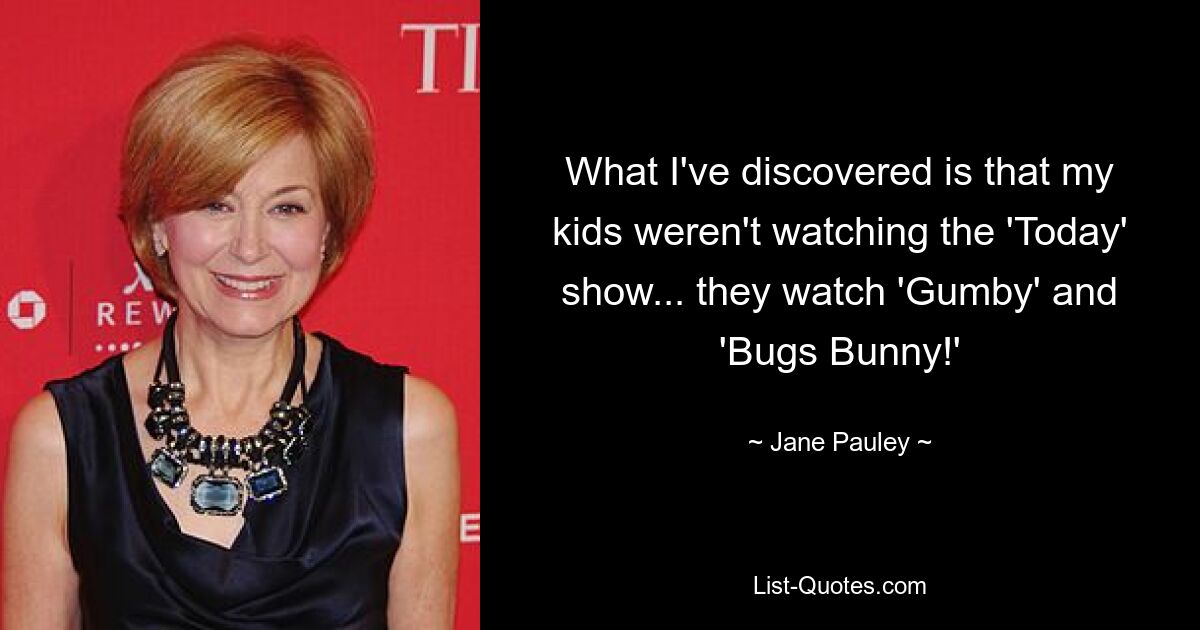 What I've discovered is that my kids weren't watching the 'Today' show... they watch 'Gumby' and 'Bugs Bunny!' — © Jane Pauley