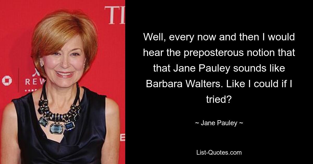 Well, every now and then I would hear the preposterous notion that that Jane Pauley sounds like Barbara Walters. Like I could if I tried? — © Jane Pauley