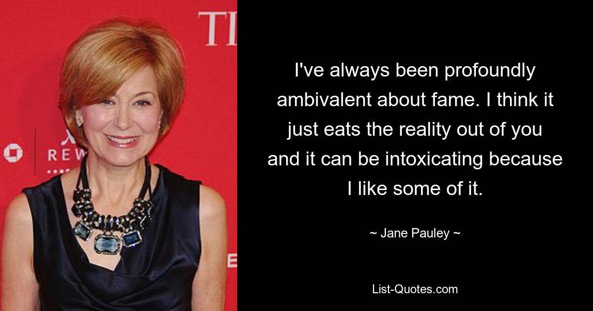 I've always been profoundly ambivalent about fame. I think it just eats the reality out of you and it can be intoxicating because I like some of it. — © Jane Pauley