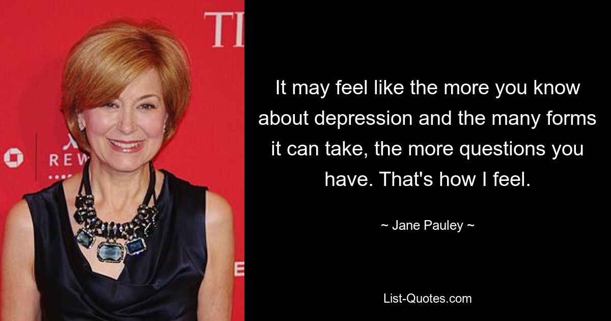 It may feel like the more you know about depression and the many forms it can take, the more questions you have. That's how I feel. — © Jane Pauley