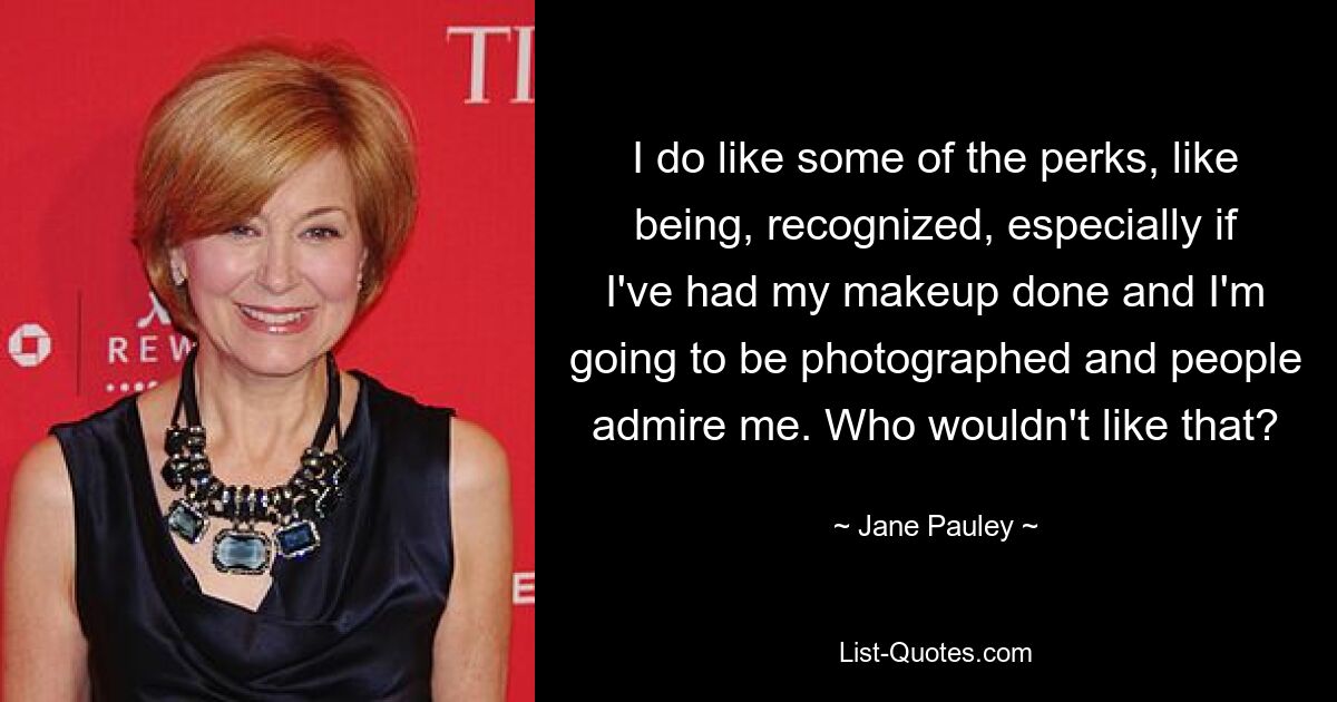 I do like some of the perks, like being, recognized, especially if I've had my makeup done and I'm going to be photographed and people admire me. Who wouldn't like that? — © Jane Pauley