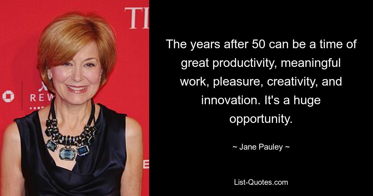 The years after 50 can be a time of great productivity, meaningful work, pleasure, creativity, and innovation. It's a huge opportunity. — © Jane Pauley