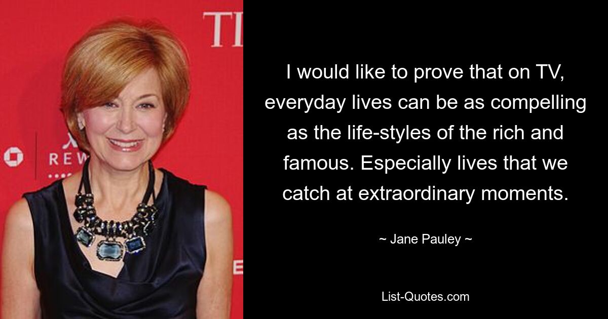 I would like to prove that on TV, everyday lives can be as compelling as the life-styles of the rich and famous. Especially lives that we catch at extraordinary moments. — © Jane Pauley