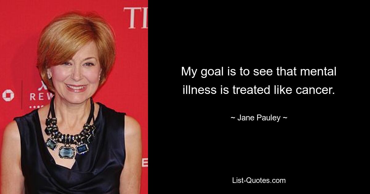 My goal is to see that mental illness is treated like cancer. — © Jane Pauley