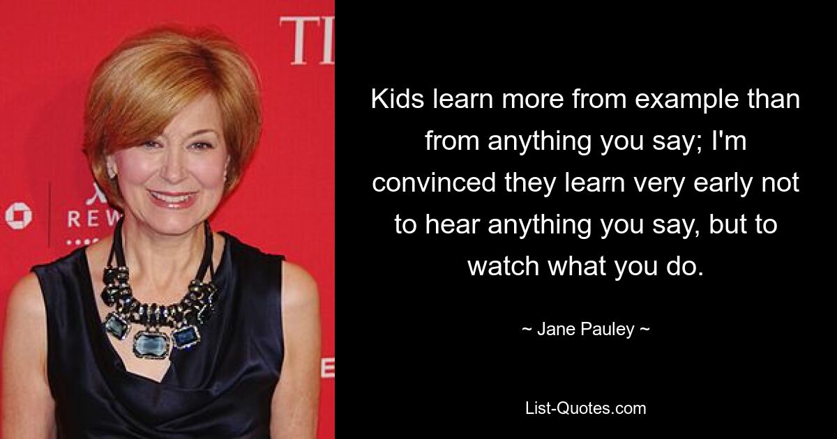 Kids learn more from example than from anything you say; I'm convinced they learn very early not to hear anything you say, but to watch what you do. — © Jane Pauley