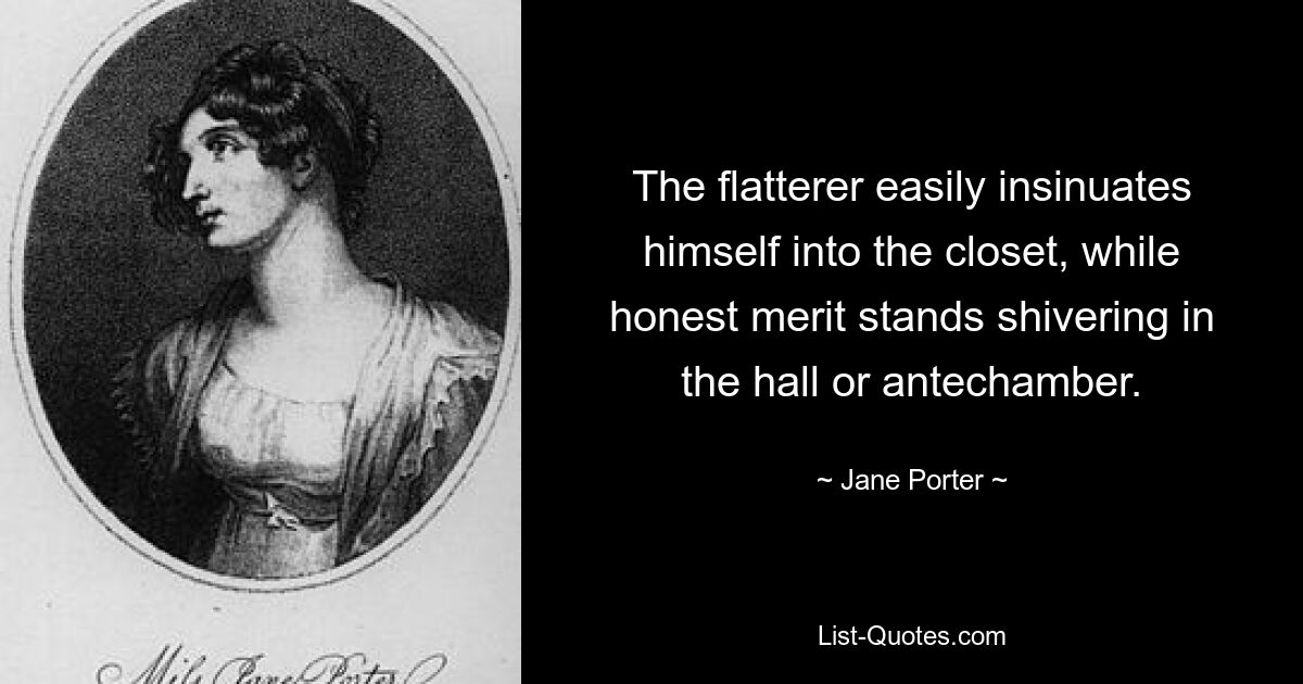 The flatterer easily insinuates himself into the closet, while honest merit stands shivering in the hall or antechamber. — © Jane Porter