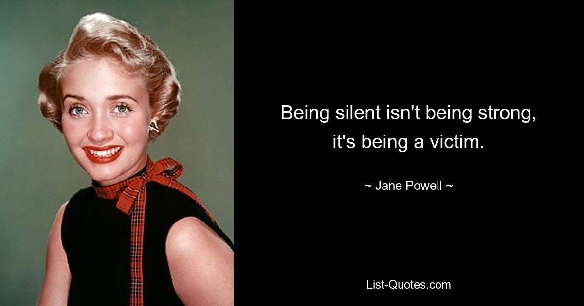 Being silent isn't being strong, it's being a victim. — © Jane Powell