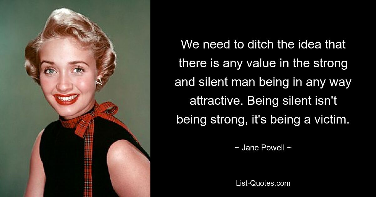 We need to ditch the idea that there is any value in the strong and silent man being in any way attractive. Being silent isn't being strong, it's being a victim. — © Jane Powell