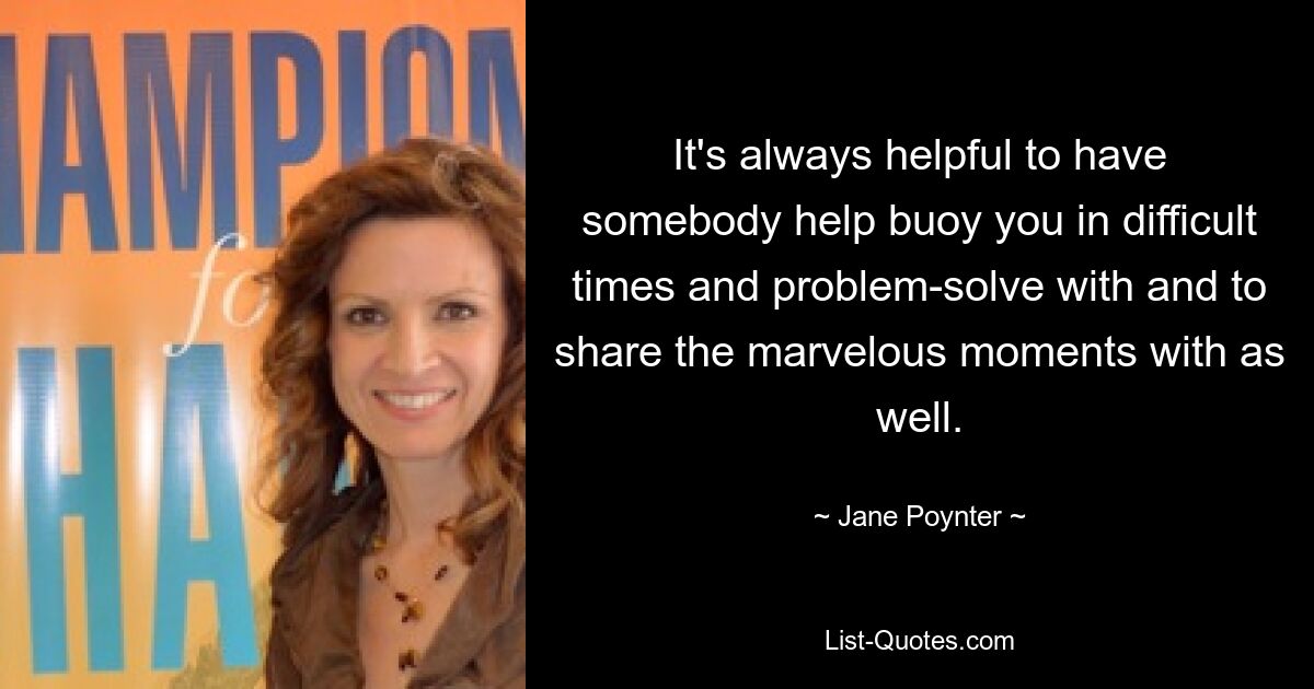 It's always helpful to have somebody help buoy you in difficult times and problem-solve with and to share the marvelous moments with as well. — © Jane Poynter