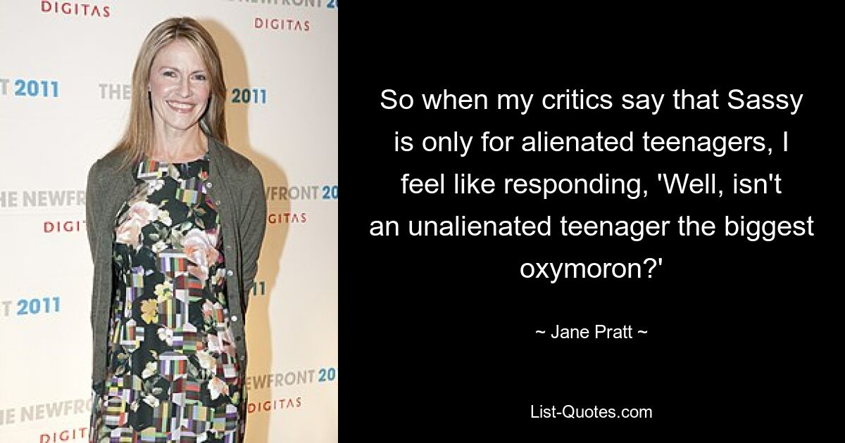 So when my critics say that Sassy is only for alienated teenagers, I feel like responding, 'Well, isn't an unalienated teenager the biggest oxymoron?' — © Jane Pratt