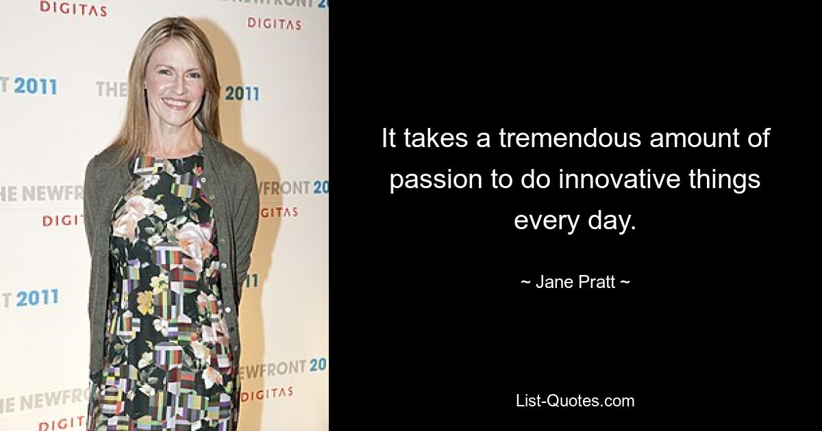 It takes a tremendous amount of passion to do innovative things every day. — © Jane Pratt