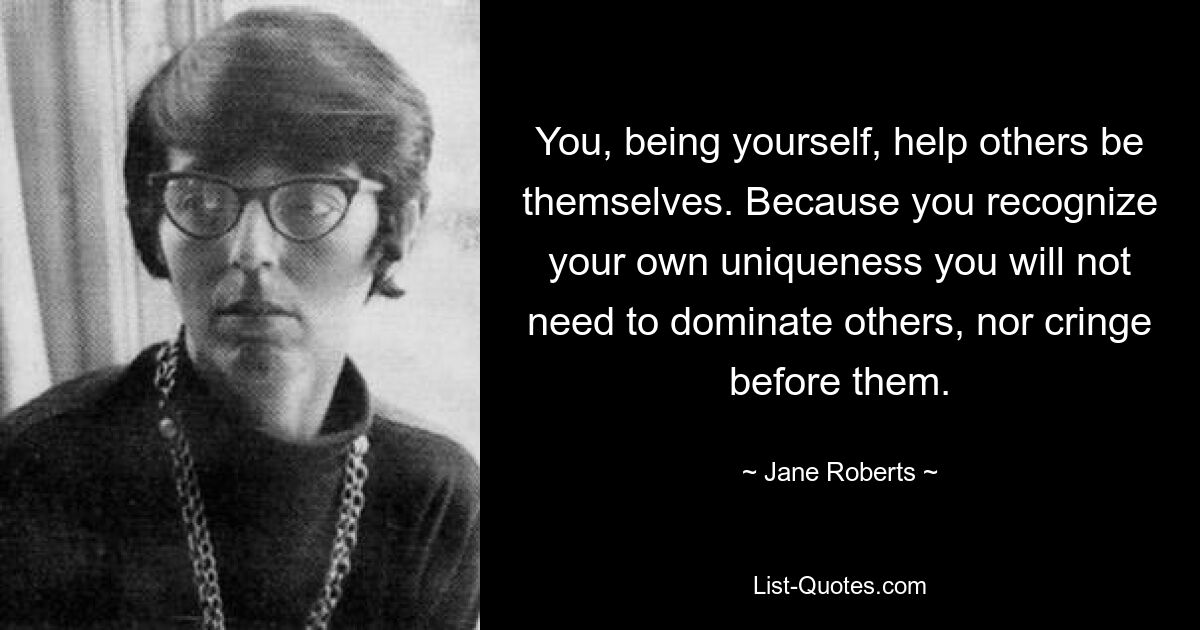 You, being yourself, help others be themselves. Because you recognize your own uniqueness you will not need to dominate others, nor cringe before them. — © Jane Roberts