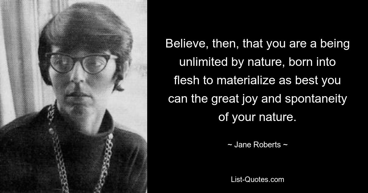 Believe, then, that you are a being unlimited by nature, born into flesh to materialize as best you can the great joy and spontaneity of your nature. — © Jane Roberts