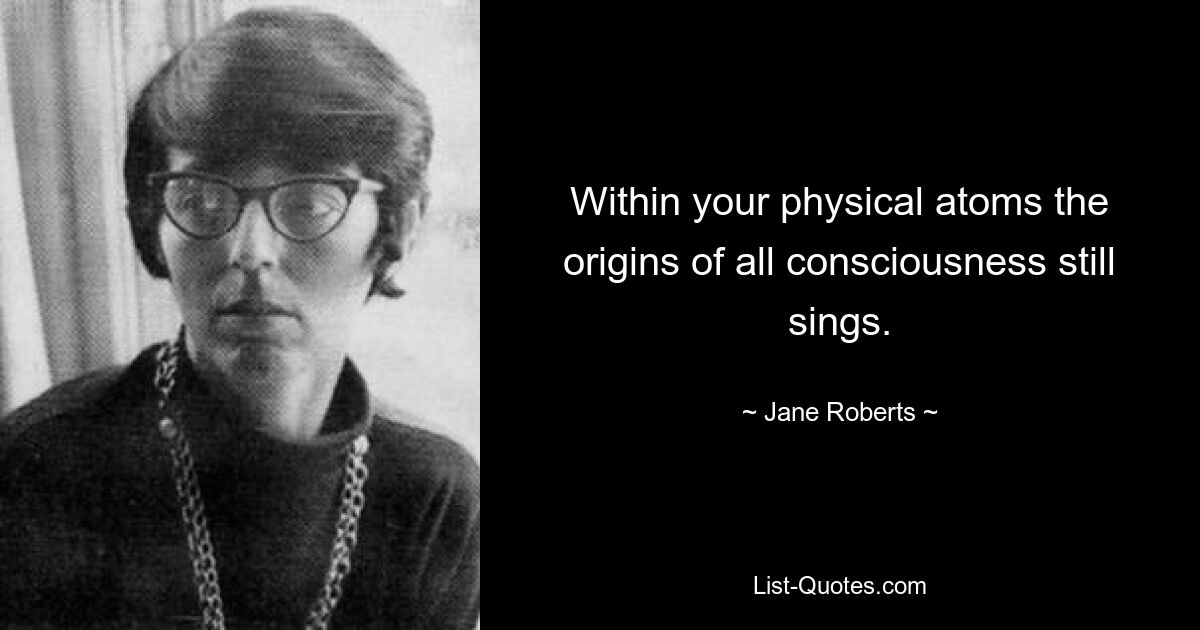 Within your physical atoms the origins of all consciousness still sings. — © Jane Roberts