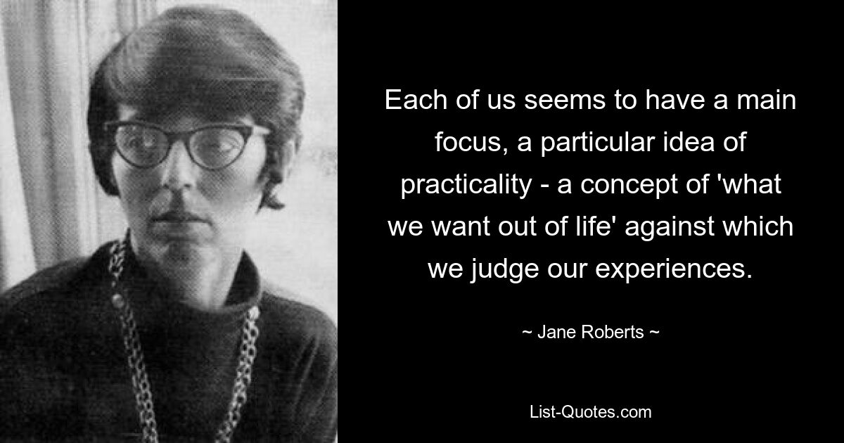 Each of us seems to have a main focus, a particular idea of practicality - a concept of 'what we want out of life' against which we judge our experiences. — © Jane Roberts