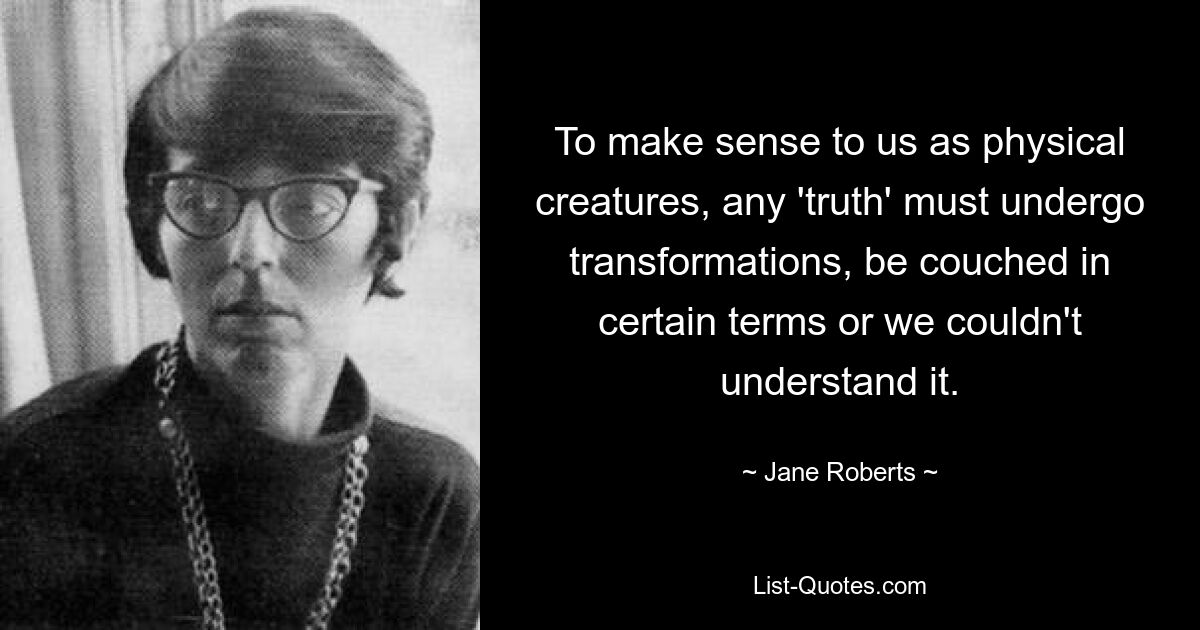 To make sense to us as physical creatures, any 'truth' must undergo transformations, be couched in certain terms or we couldn't understand it. — © Jane Roberts