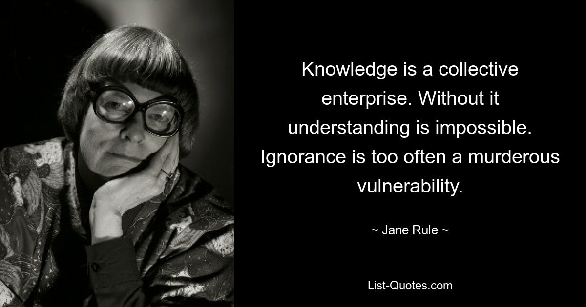 Knowledge is a collective enterprise. Without it understanding is impossible. Ignorance is too often a murderous vulnerability. — © Jane Rule