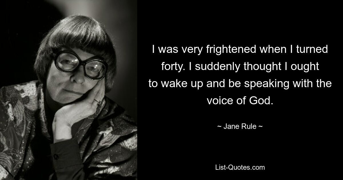 I was very frightened when I turned forty. I suddenly thought I ought to wake up and be speaking with the voice of God. — © Jane Rule