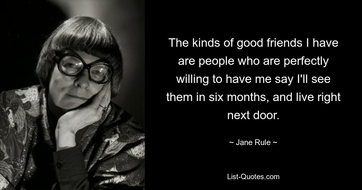 The kinds of good friends I have are people who are perfectly willing to have me say I'll see them in six months, and live right next door. — © Jane Rule