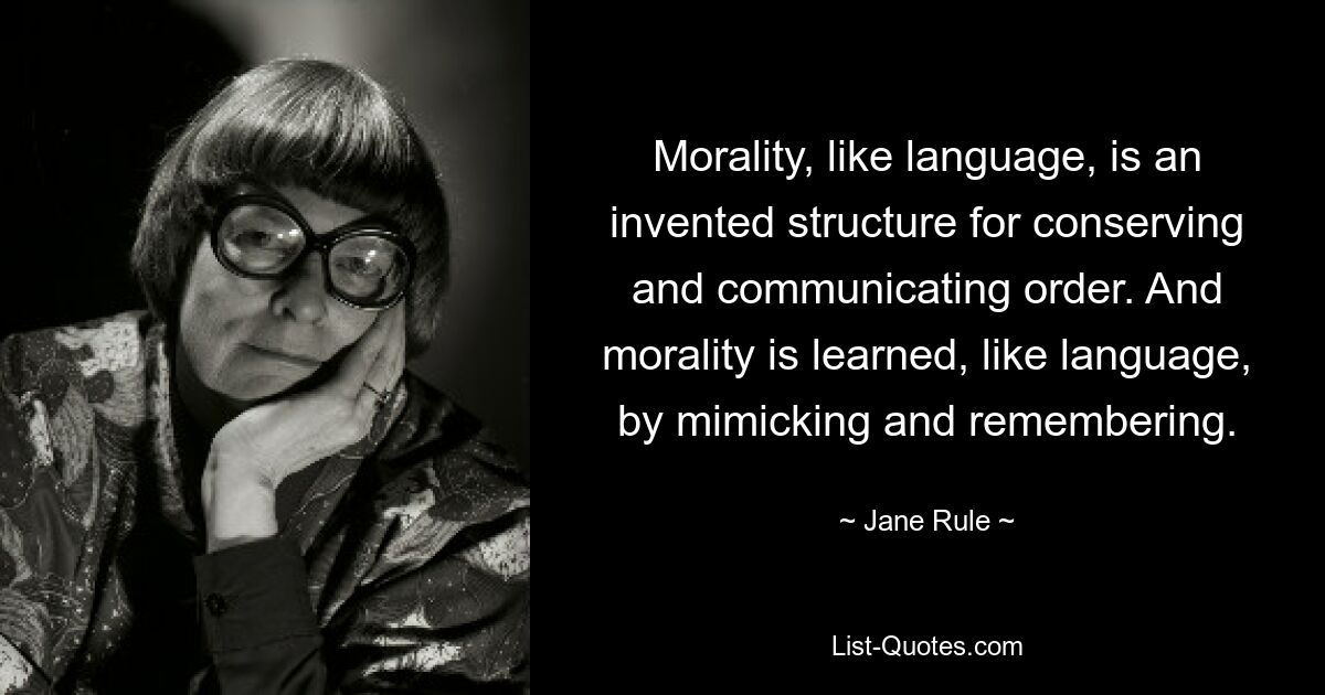 Morality, like language, is an invented structure for conserving and communicating order. And morality is learned, like language, by mimicking and remembering. — © Jane Rule