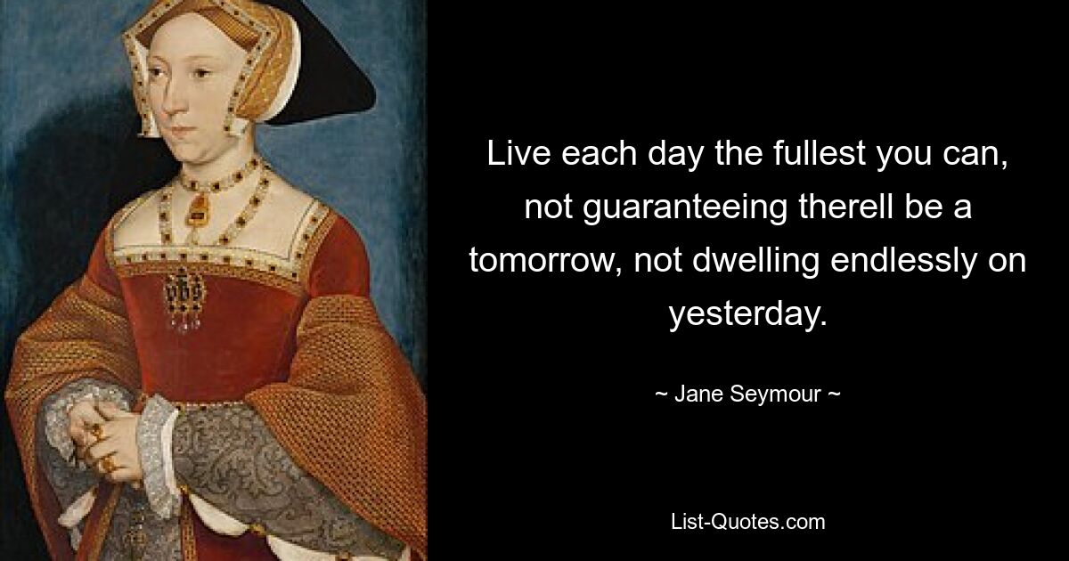 Live each day the fullest you can, not guaranteeing therell be a tomorrow, not dwelling endlessly on yesterday. — © Jane Seymour