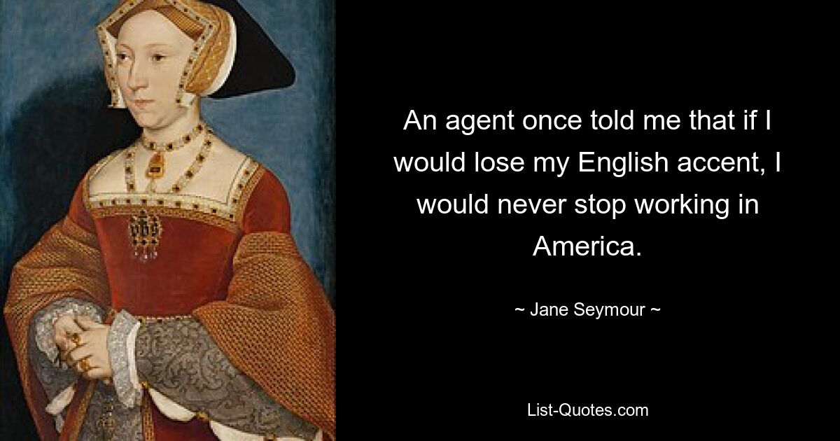 An agent once told me that if I would lose my English accent, I would never stop working in America. — © Jane Seymour