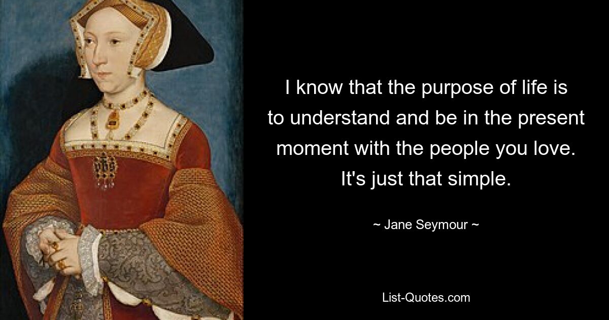 I know that the purpose of life is to understand and be in the present moment with the people you love. It's just that simple. — © Jane Seymour